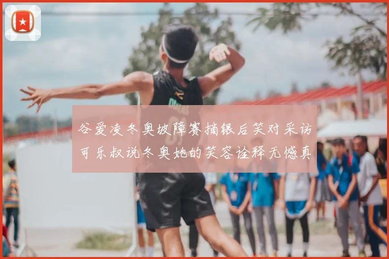 谷爱凌冬奥坡障赛摘银后笑对采访可乐叔说冬奥她的笑容诠释无憾真谛
