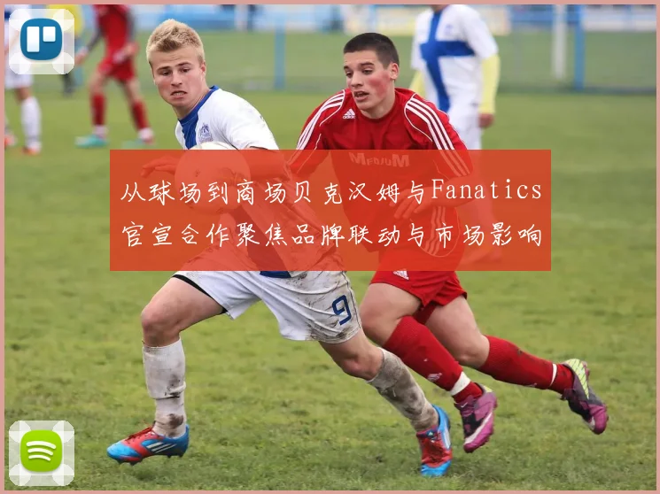 从球场到商场贝克汉姆与Fanatics官宣合作聚焦品牌联动与市场影响