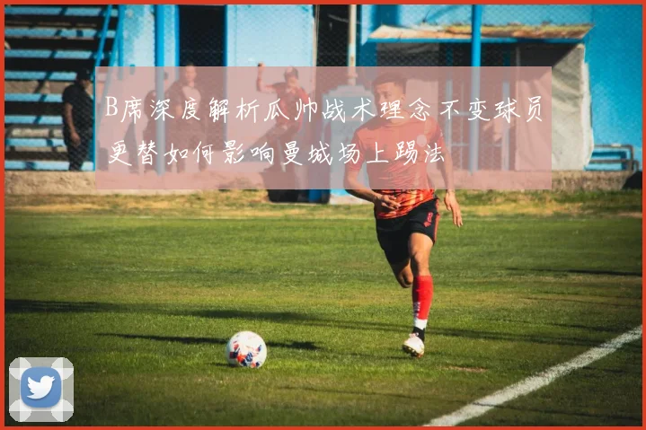 B席深度解析瓜帅战术理念不变球员更替如何影响曼城场上踢法