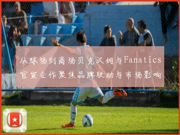 从球场到商场贝克汉姆与Fanatics官宣合作聚焦品牌联动与市场影响