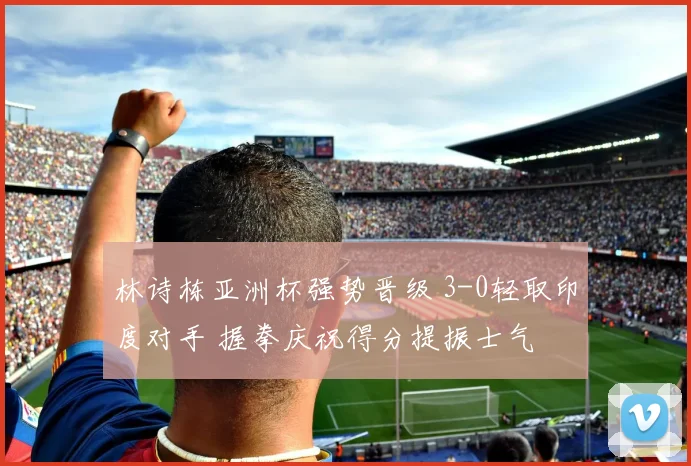 林诗栋亚洲杯强势晋级 3-0轻取印度对手 握拳庆祝得分提振士气