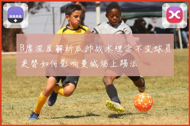 B席深度解析瓜帅战术理念不变球员更替如何影响曼城场上踢法